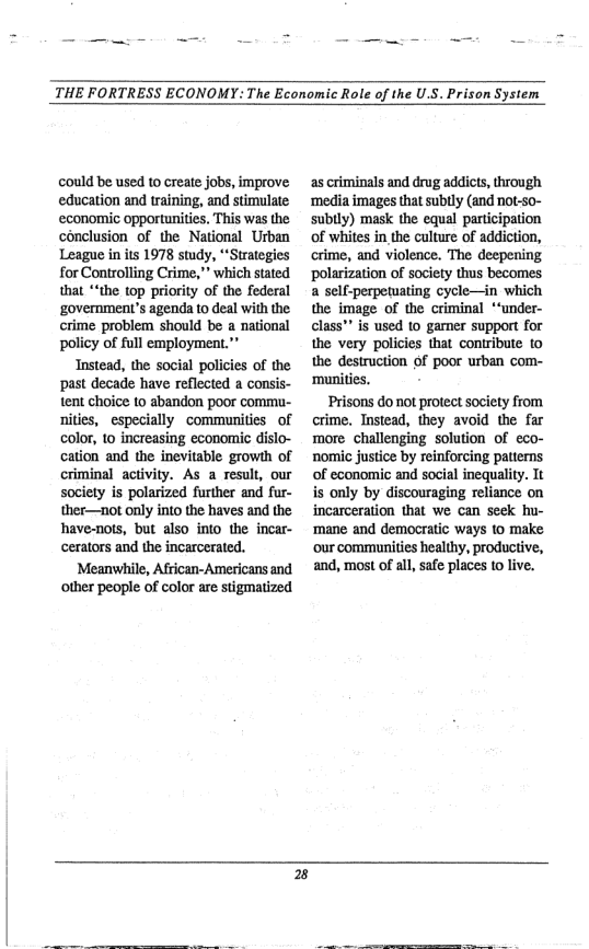 THE FORTRESS ECONOMY: The Economic Role of the U.S. Prison System  could be used to create jobs, improve education and training, and stimulate economic opportunities. This was the conclusion of the National Urban League in its 1978 study, “Strategies for Controlling Crime,”” which stated that *“the top priority of the federal ‘government’s agenda to deal with the crime problem should be a national policy of full employment. Instead, the social policies of the past decade have reflected a consis- tent choice 1o abandon poor commu- nities, especially communities of color, 10 increasing economic dislo- cation and the inevitable growth of criminal activity. As a result, our society is polarized furiher and fur- ther—not only into the haves and the have-nots, but also into the incar- cerators and the incarcerated. Meanwhile, African-Americans and other people of color are stigmatized  as criminals and drug addicts, through ‘media images that subtly (and not-so- subly) mask the equal participation of whites in the culture of addiction, crime, and violence. The decpening polarization of society thus becomes a self-perpetuating cycle—in which the image of the criminal *“‘under- class"” is used 1o garner support for the very policies that contribute to the destruction of poor urban com- ‘munities.  Prisons do not protect society from crime. Instead, they avoid the far morechallenging solution of eco- nomic justice by reinforcing patterns of economic and social inequality. It is only by discouraging reliance on incarceration that we can seek hu- ‘mane and democratic ways 10 make ‘our communities healthy, productive, and, most of all, safe places to live.  E] 